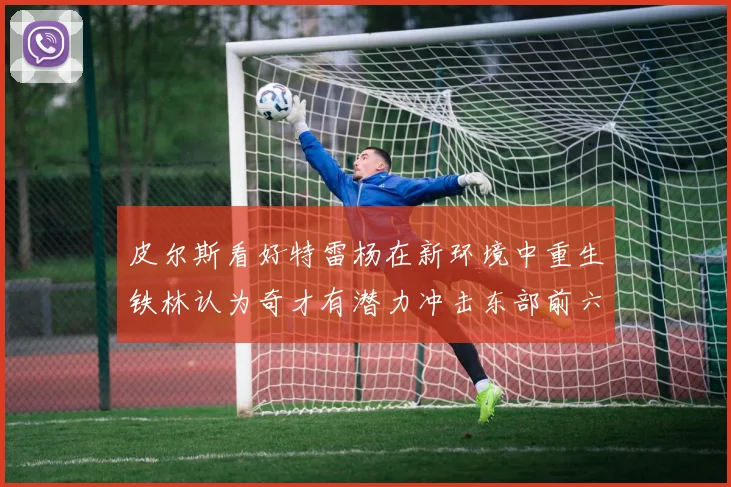 皮尔斯看好特雷杨在新环境中重生铁林认为奇才有潜力冲击东部前六名