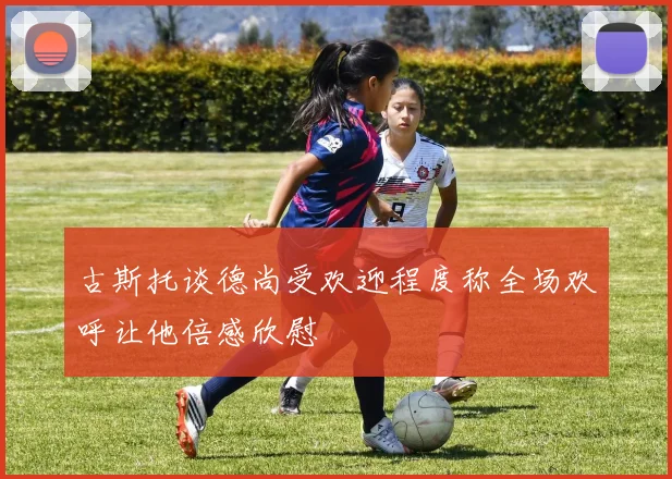 古斯托谈德尚受欢迎程度称全场欢呼让他倍感欣慰