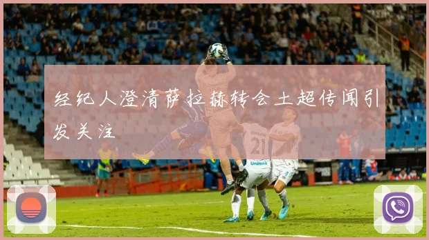 经纪人澄清萨拉赫转会土超传闻引发关注