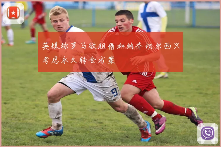 英媒称罗马欲租借加纳乔切尔西只考虑永久转会方案