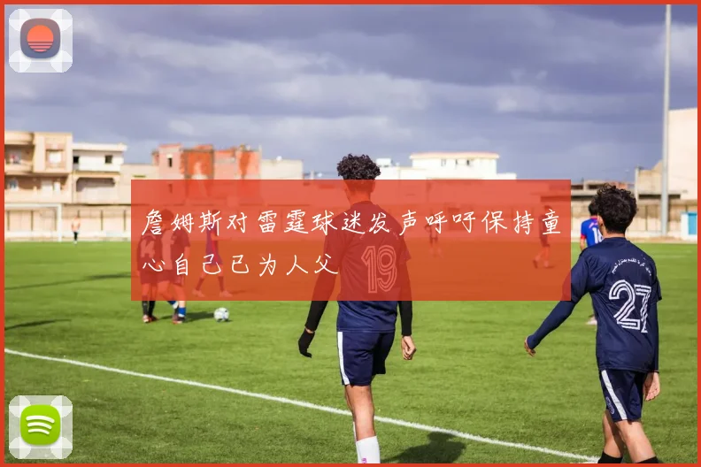 詹姆斯对雷霆球迷发声呼吁保持童心自己已为人父