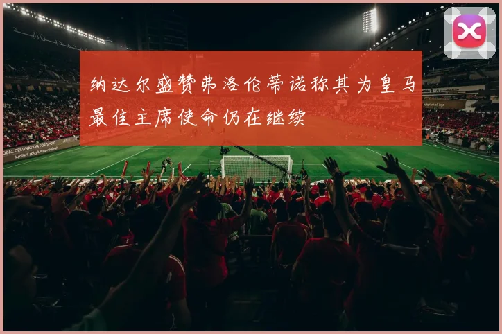 纳达尔盛赞弗洛伦蒂诺称其为皇马最佳主席使命仍在继续