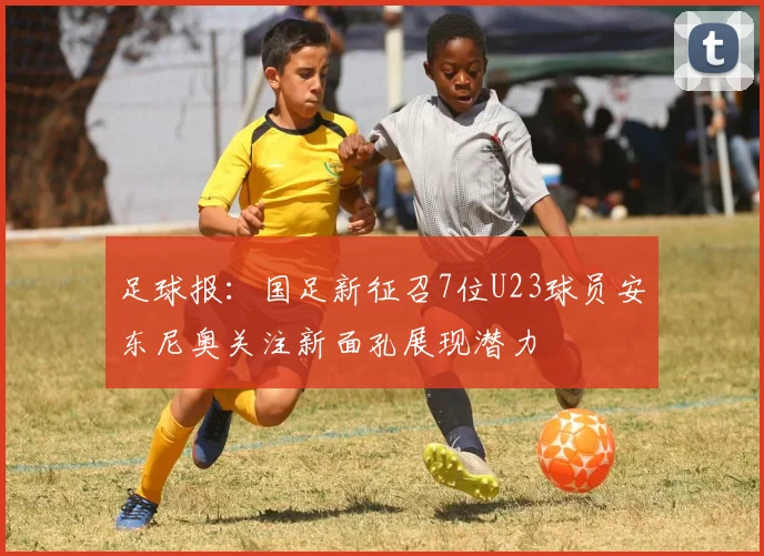 足球报：国足新征召7位U23球员安东尼奥关注新面孔展现潜力