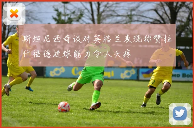 斯坦尼西奇谈对英格兰表现称赞拉什福德进球能力令人头疼