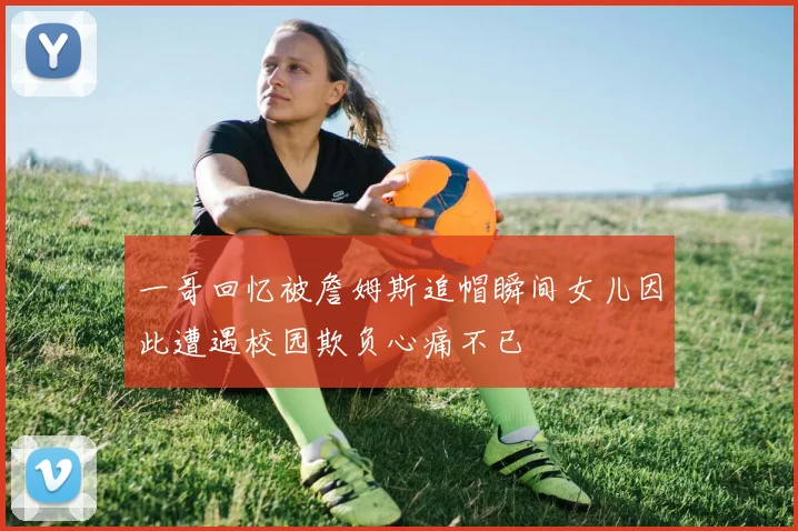 一哥回忆被詹姆斯追帽瞬间女儿因此遭遇校园欺负心痛不已
