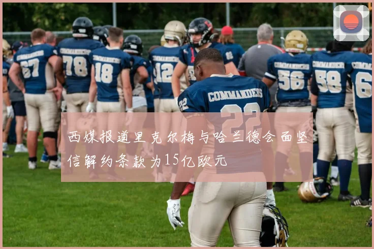 西媒报道里克尔梅与哈兰德会面坚信解约条款为15亿欧元