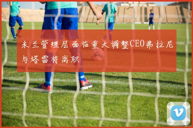 米兰管理层面临重大调整CEO弗拉尼与塔雷将离职