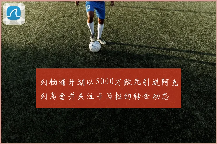 利物浦计划以5000万欧元引进阿克利乌舍并关注卡马拉的转会动态
