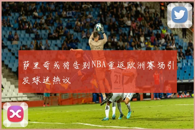萨里奇或将告别NBA重返欧洲赛场引发球迷热议