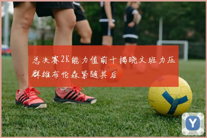 总决赛2K能力值前十揭晓文班力压群雄布伦森紧随其后