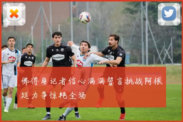 佛得角记者信心满满誓言挑战阿根廷力争惊艳全场
