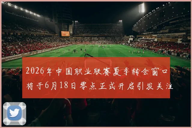 2026年中国职业联赛夏季转会窗口将于6月18日零点正式开启引发关注