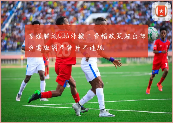 京媒解读CBA外援工资帽政策超出部分需缴调节费并不违规