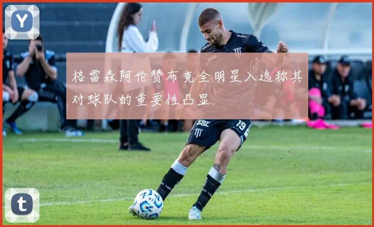 格雷森阿伦赞布克全明星入选称其对球队的重要性凸显