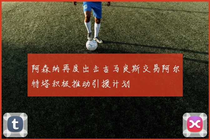 阿森纳再度出击吉马良斯交易阿尔特塔积极推动引援计划