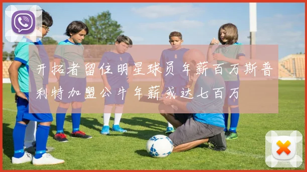 开拓者留住明星球员年薪百万斯普利特加盟公牛年薪或达七百万