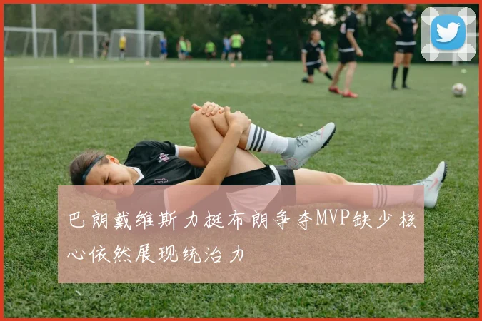 巴朗戴维斯力挺布朗争夺MVP缺少核心依然展现统治力