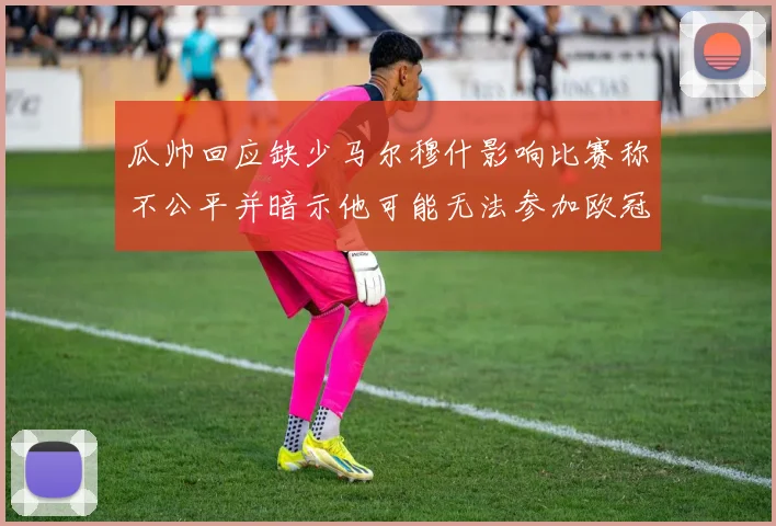 瓜帅回应缺少马尔穆什影响比赛称不公平并暗示他可能无法参加欧冠